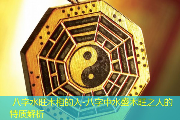 八字水旺木相的人-八字中水盛木旺之人的特质解析