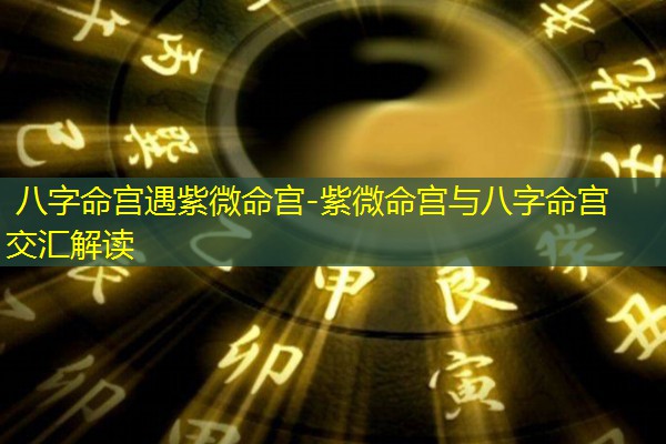  八字命宫遇紫微命宫-紫微命宫与八字命宫交汇解读